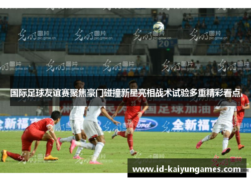 国际足球友谊赛聚焦豪门碰撞新星亮相战术试验多重精彩看点