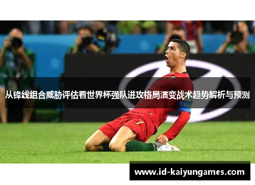 从锋线组合威胁评估看世界杯强队进攻格局演变战术趋势解析与预测 从锋线组合威胁评估看世界杯强队进攻格局演变战术趋势解析与预测