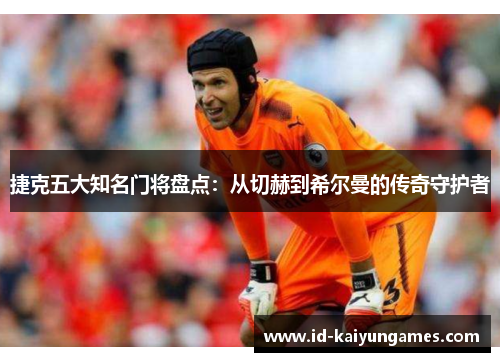 捷克五大知名门将盘点：从切赫到希尔曼的传奇守护者