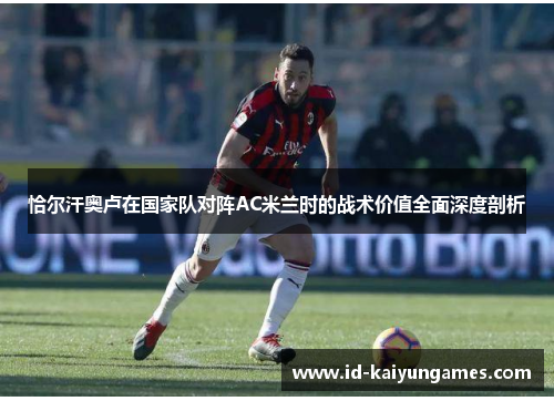 恰尔汗奥卢在国家队对阵AC米兰时的战术价值全面深度剖析 恰尔汗奥卢在国家队对阵AC米兰时的战术价值全面深度剖析