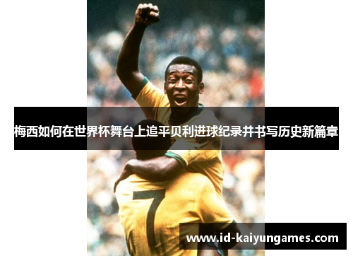 梅西如何在世界杯舞台上追平贝利进球纪录并书写历史新篇章