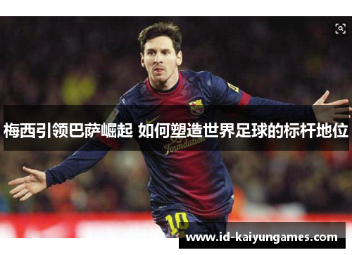 梅西引领巴萨崛起 如何塑造世界足球的标杆地位 梅西引领巴萨崛起 如何塑造世界足球的标杆地位